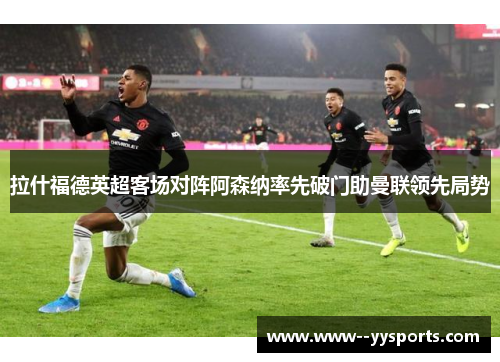 拉什福德英超客场对阵阿森纳率先破门助曼联领先局势